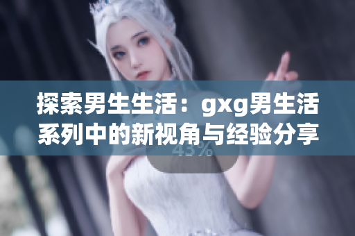 探索男生生活：gxg男生活系列中的新视角与经验分享