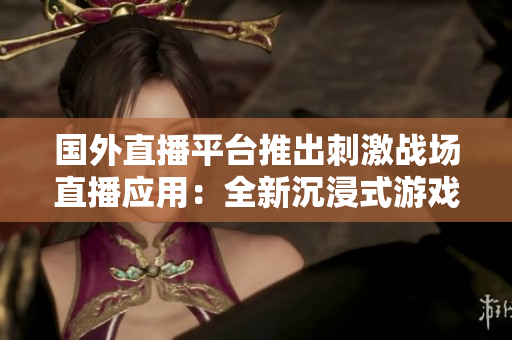 国外直播平台推出刺激战场直播应用：全新沉浸式游戏直播体验