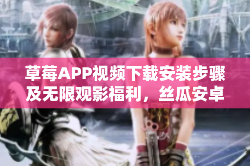 草莓APP视频下载安装步骤及无限观影福利，丝瓜安卓覆盖苏州地区