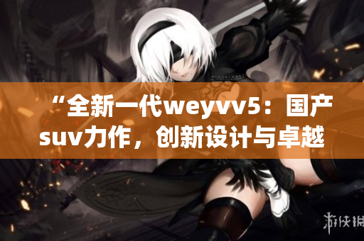 “全新一代weyvv5：国产suv力作，创新设计与卓越性能的完美结合”