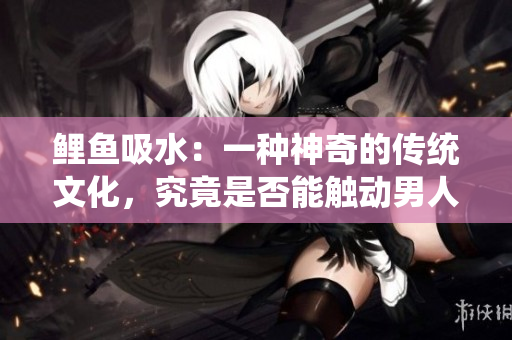 鲤鱼吸水：一种神奇的传统文化，究竟是否能触动男人的心弦？