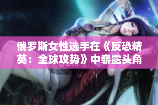 俄罗斯女性选手在《反恐精英：全球攻势》中崭露头角，彰显实力与激情