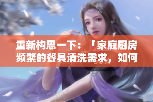 重新构思一下：「家庭厨房频繁的餐具清洗需求，如何有效应对？」