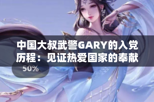 中国大叔武警GARY的入党历程：见证热爱国家的奉献精神
