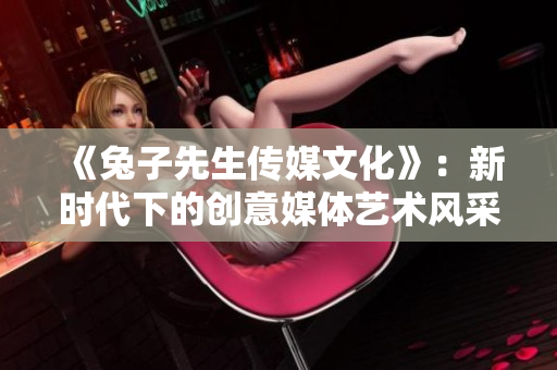 《兔子先生传媒文化》：新时代下的创意媒体艺术风采