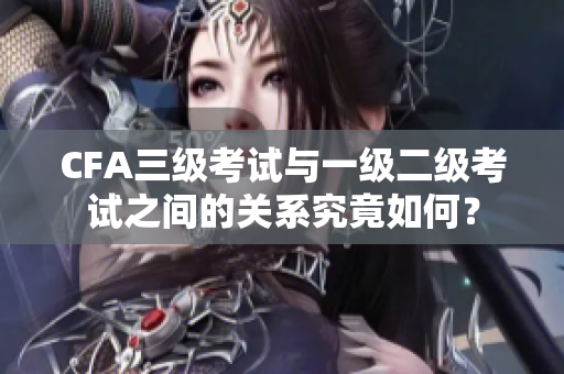 CFA三级考试与一级二级考试之间的关系究竟如何？