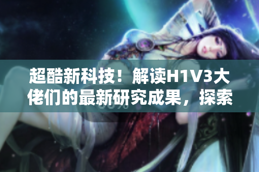 超酷新科技！解读H1V3大佬们的最新研究成果，探索未来科技前沿