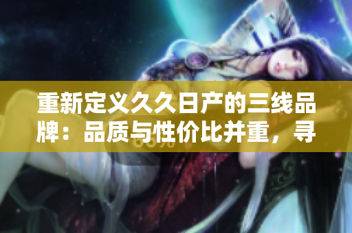 重新定义久久日产的三线品牌：品质与性价比并重，寻找新机遇