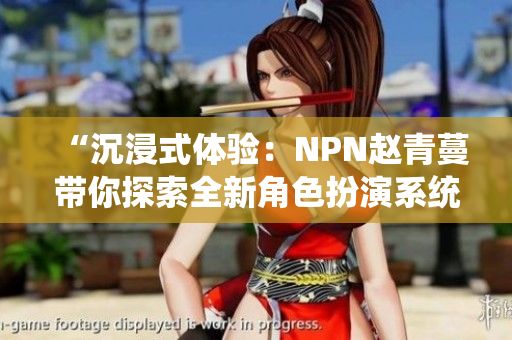 “沉浸式体验：NPN赵青蔓带你探索全新角色扮演系统”