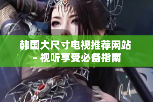 韩国大尺寸电视推荐网站 – 视听享受必备指南