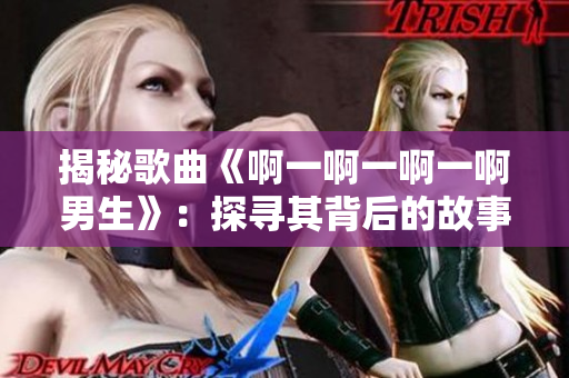 揭秘歌曲《啊一啊一啊一啊男生》：探寻其背后的故事与情感
