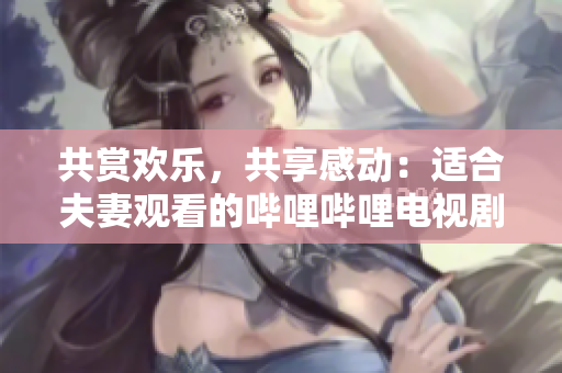 共赏欢乐，共享感动：适合夫妻观看的哔哩哔哩电视剧推荐