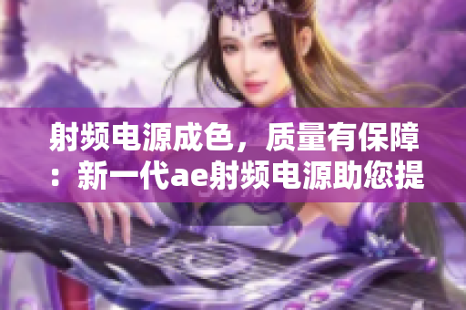射频电源成色，质量有保障：新一代ae射频电源助您提升生产效率