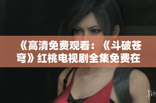 《高清免费观看：《斗破苍穹》红桃电视剧全集免费在线观看，高清重制版！