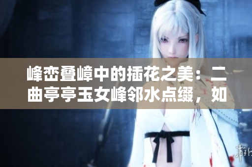 峰峦叠嶂中的插花之美：二曲亭亭玉女峰邻水点缀，如诗如画