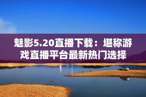 魅影5.20直播下载：堪称游戏直播平台最新热门选择