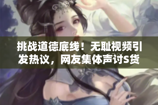 挑战道德底线！无耻视频引发热议，网友集体声讨S货行为