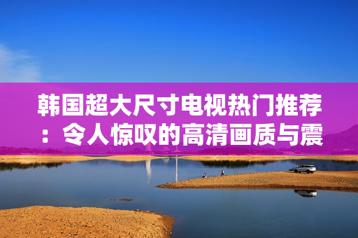韩国超大尺寸电视热门推荐：令人惊叹的高清画质与震撼音效