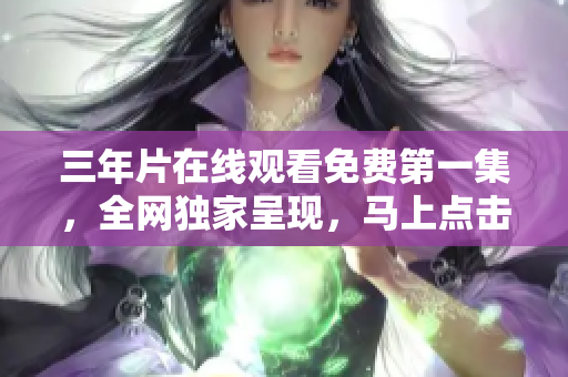 三年片在线观看免费第一集，全网独家呈现，马上点击观赏!