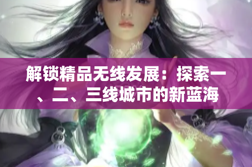 解锁精品无线发展：探索一、二、三线城市的新蓝海