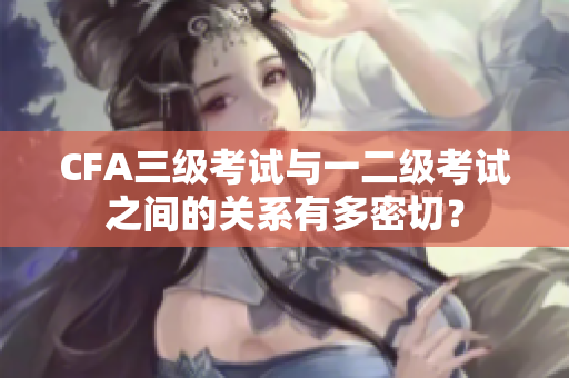 CFA三级考试与一二级考试之间的关系有多密切？