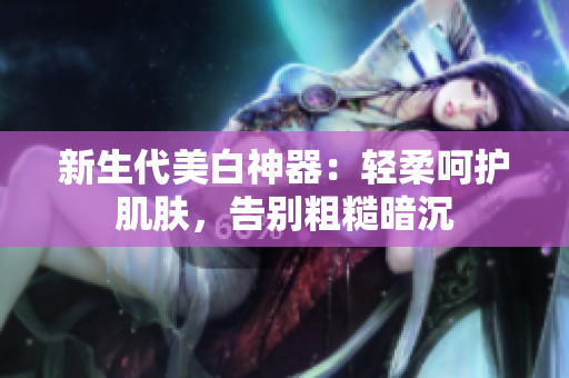 新生代美白神器：轻柔呵护肌肤，告别粗糙暗沉