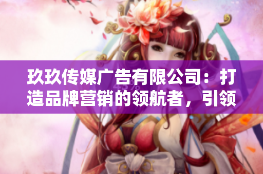 玖玖传媒广告有限公司：打造品牌营销的领航者，引领行业新风潮