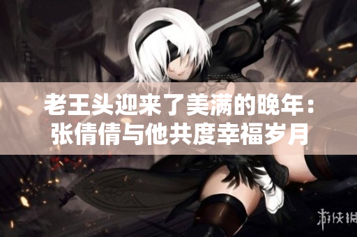 老王头迎来了美满的晚年：张倩倩与他共度幸福岁月
