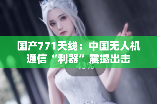 国产771天线：中国无人机通信“利器”震撼出击