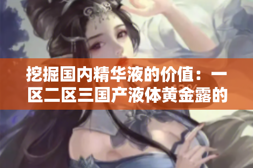 挖掘国内精华液的价值：一区二区三国产液体黄金露的秘密揭示