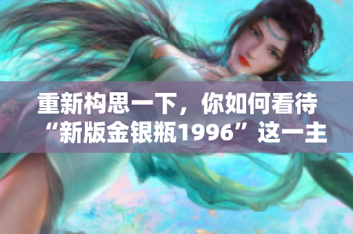 重新构思一下，你如何看待“新版金银瓶1996”这一主题？