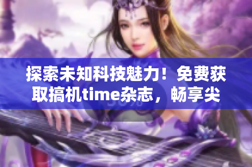 探索未知科技魅力！免费获取搞机time杂志，畅享尖端科技前沿