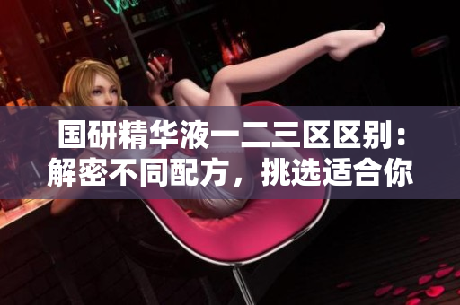 国研精华液一二三区区别：解密不同配方，挑选适合你的护肤利器