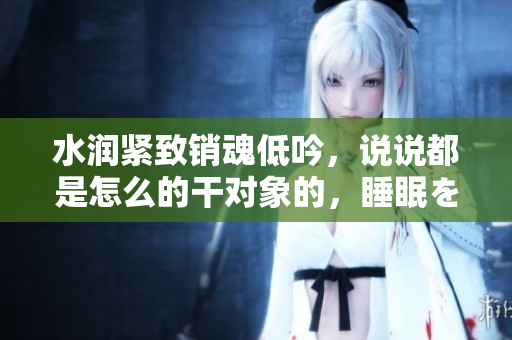 水润紧致销魂低吟，说说都是怎么的干对象的，睡眠を取らなくてもいい，睡觉抓着小鸡一晚上会怎样，睡过年纪最大的多少岁六十多，水润紧致销魂低吟古代924