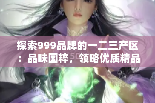 探索999品牌的一二三产区：品味国粹，领略优质精品