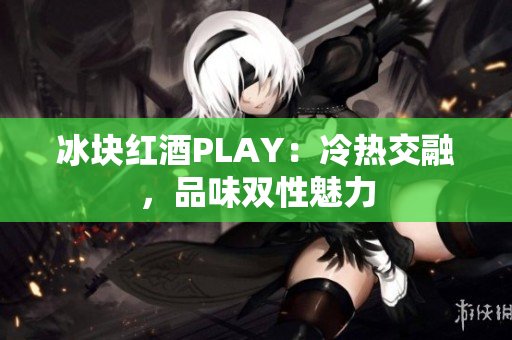 冰块红酒PLAY：冷热交融，品味双性魅力