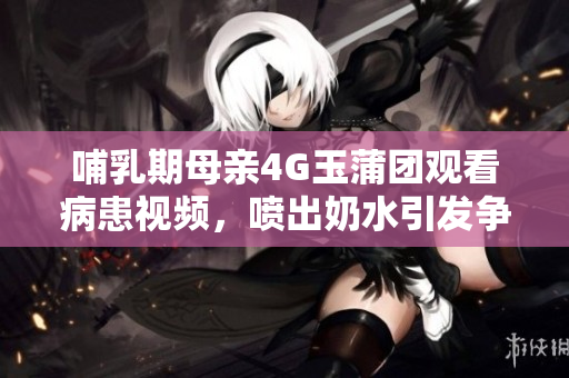 哺乳期母亲4G玉蒲团观看病患视频，喷出奶水引发争议