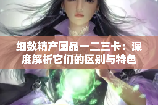 细数精产国品一二三卡：深度解析它们的区别与特色