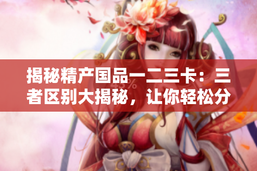 揭秘精产国品一二三卡：三者区别大揭秘，让你轻松分辨优劣