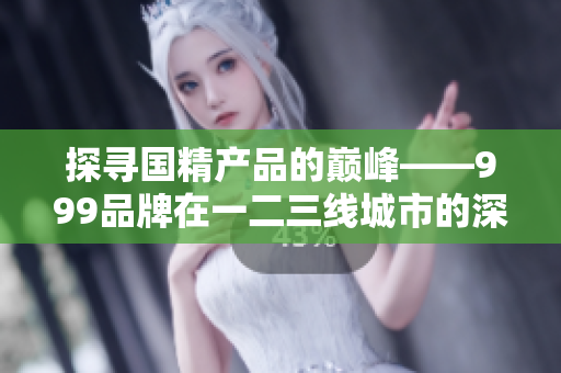 探寻国精产品的巅峰——999品牌在一二三线城市的深耕与发展
