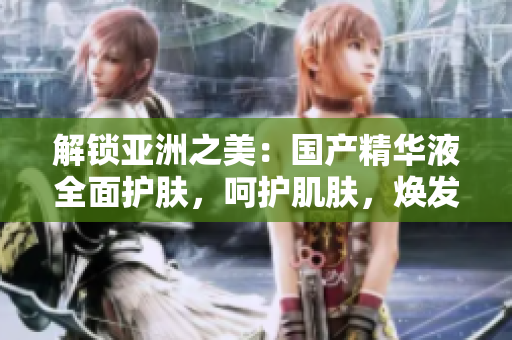 解锁亚洲之美：国产精华液全面护肤，呵护肌肤，焕发光彩