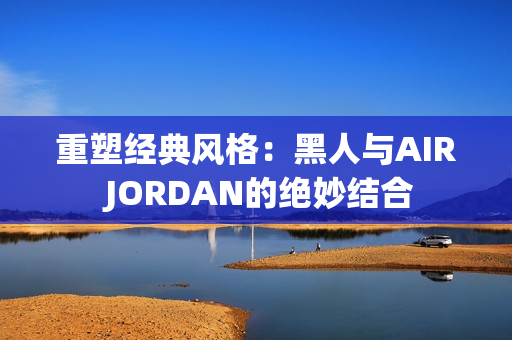 重塑经典风格：黑人与AIR JORDAN的绝妙结合