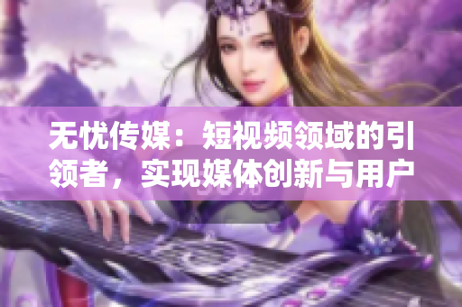 无忧传媒：短视频领域的引领者，实现媒体创新与用户共赢