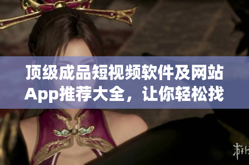 顶级成品短视频软件及网站App推荐大全，让你轻松找到适合自己的优质内容