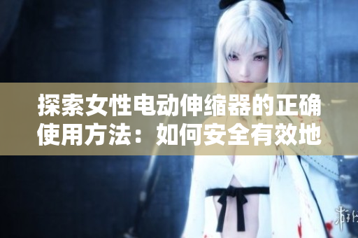 探索女性电动伸缩器的正确使用方法：如何安全有效地运用这一设备，解决常见问题