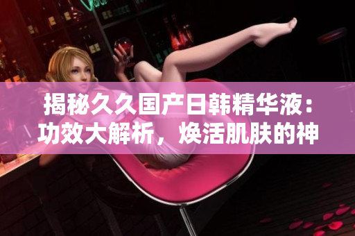 揭秘久久国产日韩精华液：功效大解析，焕活肌肤的神奇秘密！
