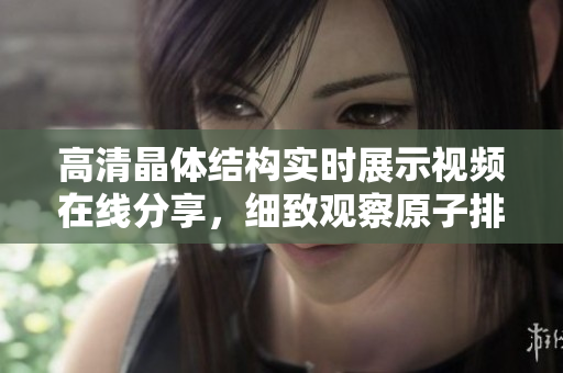 高清晶体结构实时展示视频在线分享，细致观察原子排列规律