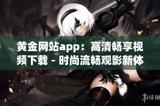 黄金网站app：高清畅享视频下载 - 时尚流畅观影新体验