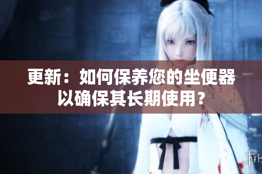 更新：如何保养您的坐便器以确保其长期使用？