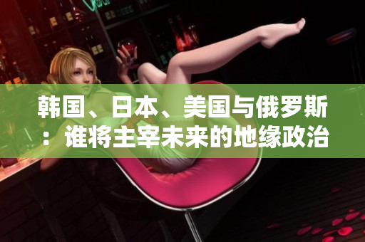 韩国、日本、美国与俄罗斯：谁将主宰未来的地缘政治格局？